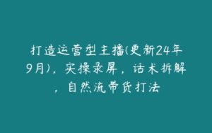 打造运营型主播(更新24年9月)，实操录屏，话术拆解，自然流带货打法-51自学联盟