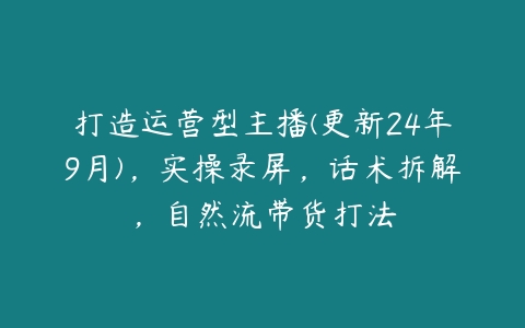 打造运营型主播(更新24年9月)，实操录屏，话术拆解，自然流带货打法百度网盘下载