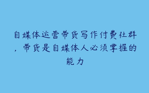 自媒体运营带货写作付费社群，带货是自媒体人必须掌握的能力百度网盘下载