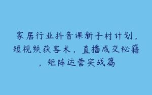 家居行业抖音课新手村计划，短视频获客术，直播成交秘籍，矩阵运营实战篇-51自学联盟