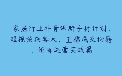 家居行业抖音课新手村计划，短视频获客术，直播成交秘籍，矩阵运营实战篇百度网盘下载