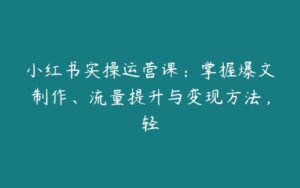 小红书实操运营课：掌握爆文制作、流量提升与变现方法，轻-51自学联盟