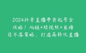 2024抖音直播带货起号全攻略！Ab链+短视频+鱼塘日不落策略，打造高转化直播-51自学联盟