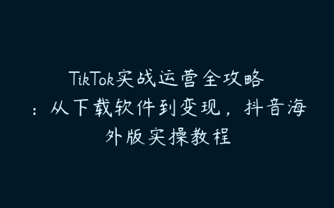 TikTok实战运营全攻略：从下载软件到变现，抖音海外版实操教程百度网盘下载