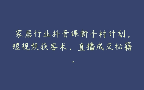 家居行业抖音课新手村计划，短视频获客术，直播成交秘籍，-51自学联盟