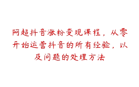 阿超抖音涨粉变现课程，从零开始运营抖音的所有经验，以及问题的处理方法百度网盘下载