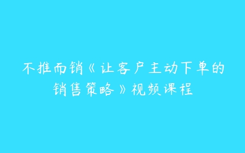 不推而销《让客户主动下单的销售策略》视频课程-51自学联盟