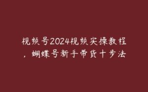 视频号2024视频实操教程，蝴蝶号新手带货十步法-51自学联盟