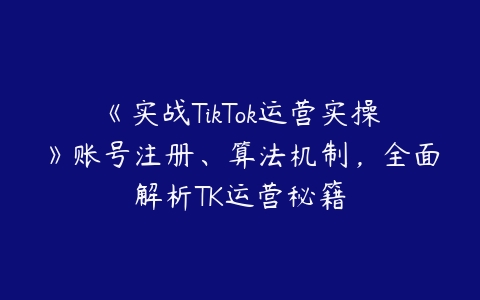 《实战TikTok运营实操》账号注册、算法机制，全面解析TK运营秘籍百度网盘下载