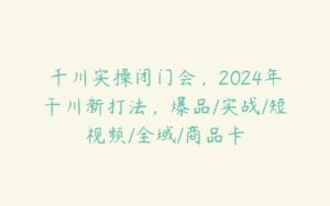 千川实操闭门会，2024年干川新打法，爆品/实战/短视频/全域/商品卡-51自学联盟