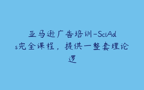 亚马逊广告培训-SciAds完全课程，提供一整套理论逻百度网盘下载