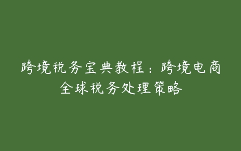 跨境税务宝典教程：跨境电商全球税务处理策略-51自学联盟