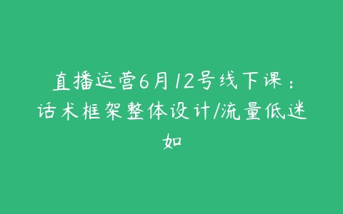 直播运营6月12号线下课：话术框架整体设计/流量低迷如-51自学联盟