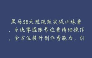 黑马38天短视频实战训练营，系统掌握账号运营精细操作，全方位提升创作者能力，引流方法实战落，地助力变现-51自学联盟