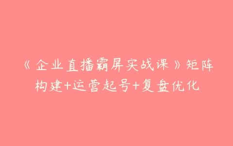 《企业直播霸屏实战课》矩阵构建+运营起号+复盘优化百度网盘下载