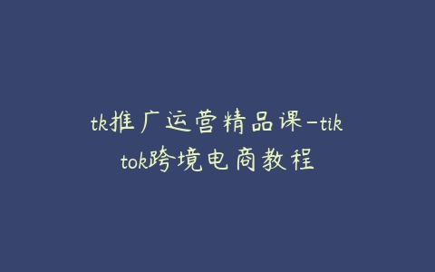 tk推广运营精品课-tiktok跨境电商教程百度网盘下载