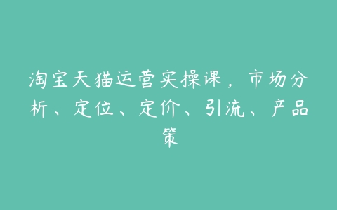 淘宝天猫运营实操课，市场分析、定位、定价、引流、产品策课程资源下载