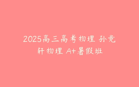 2025高三高考物理 孙竞轩物理 A+暑假班-51自学联盟