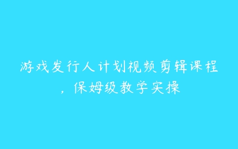 游戏发行人计划视频剪辑课程，保姆级教学实操百度网盘下载