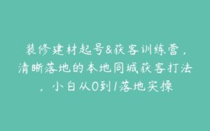 装修建材起号&获客训练营，清晰落地的本地同城获客打法，小白从0到1落地实操-51自学联盟