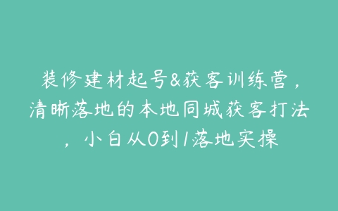 装修建材起号&获客训练营，清晰落地的本地同城获客打法，小白从0到1落地实操百度网盘下载