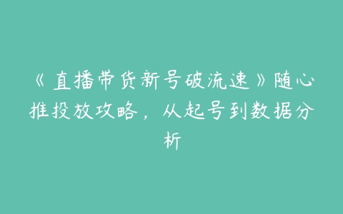 《直播带货新号破流速》随心推投放攻略，从起号到数据分析百度网盘下载