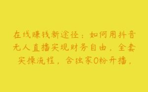 在线赚钱新途径：如何用抖音无人直播实现财务自由，全套实操流程，含独家0粉开播，不实名开播新技术【项目拆解】-51自学联盟