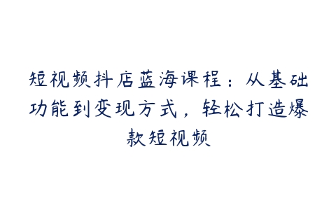 短视频抖店蓝海课程：从基础功能到变现方式，轻松打造爆款短视频百度网盘下载