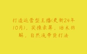 打造运营型主播(更新24年10月)，实操录屏，话术拆解，自然流带货打法-51自学联盟