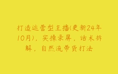 打造运营型主播(更新24年10月)，实操录屏，话术拆解，自然流带货打法-51自学联盟