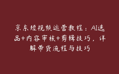 京东短视频运营教程：AI选品+内容审核+剪辑技巧，详解带货流程与技巧-51自学联盟