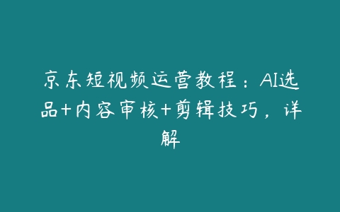 京东短视频运营教程：AI选品+内容审核+剪辑技巧，详解百度网盘下载