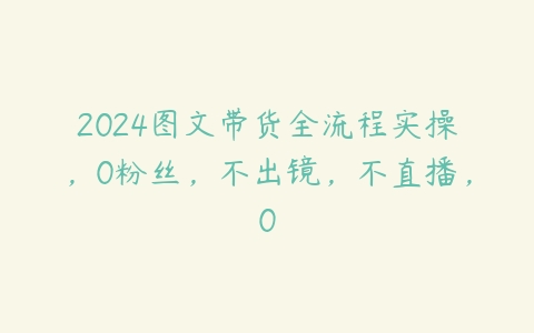 2024图文带货全流程实操，0粉丝，不出镜，不直播，0百度网盘下载