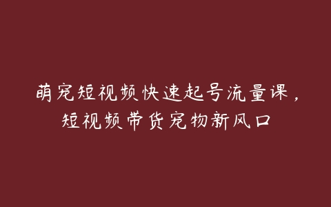 萌宠短视频快速起号流量课，短视频带货宠物新风口-51自学联盟