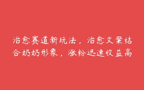 治愈赛道新玩法，治愈文案结合奶奶形象，涨粉迅速收益高百度网盘下载