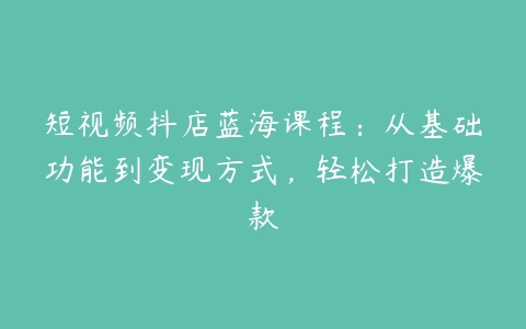 短视频抖店蓝海课程：从基础功能到变现方式，轻松打造爆款-51自学联盟