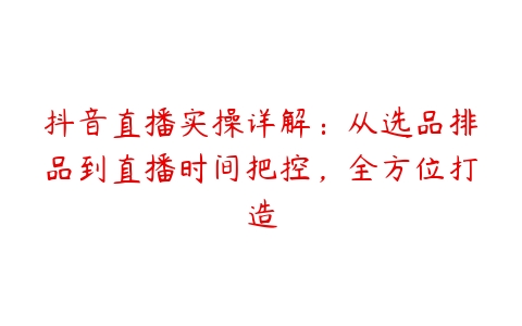 抖音直播实操详解：从选品排品到直播时间把控，全方位打造-51自学联盟