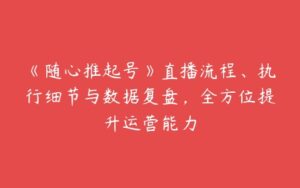 《随心推起号》直播流程、执行细节与数据复盘，全方位提升运营能力-51自学联盟