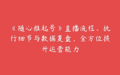 图片[1]-《随心推起号》直播流程、执行细节与数据复盘，全方位提升运营能力-本文