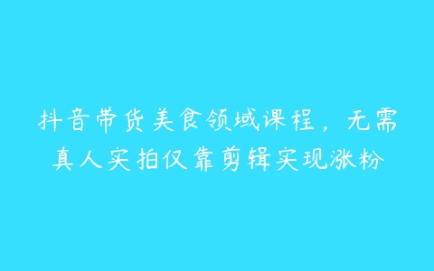 抖音带货美食领域课程，无需真人实拍仅靠剪辑实现涨粉百度网盘下载