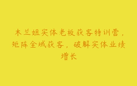 木兰姐实体老板获客特训营，矩阵全域获客，破解实体业绩增长-51自学联盟