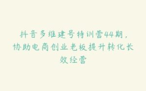 抖音多维建号特训营44期，协助电商创业老板提升转化长效经营-51自学联盟