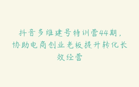 抖音多维建号特训营44期，协助电商创业老板提升转化长效经营百度网盘下载