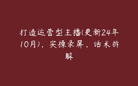 打造运营型主播(更新24年10月)，实操录屏，话术拆解-51自学联盟