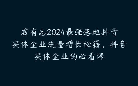 图片[1]-君有志2024最强落地抖音实体企业流量增长秘籍，抖音实体企业的必看课-本文