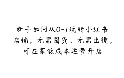 新手如何从0-1玩转小红书店铺，无需囤货、无需出镜，可在家低成本运营开店百度网盘下载