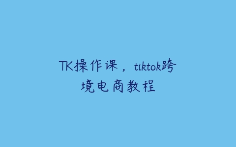 TK操作课，tiktok跨境电商教程百度网盘下载