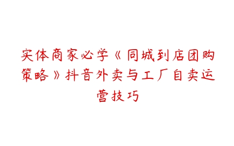 实体商家必学《同城到店团购策略》抖音外卖与工厂自卖运营技巧百度网盘下载