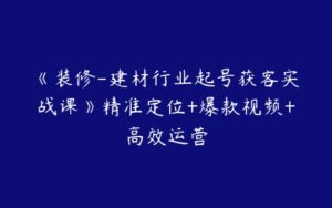 《装修-建材行业起号获客实战课》精准定位+爆款视频+高效运营-51自学联盟