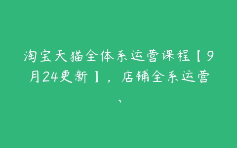 淘宝天猫全体系运营课程【9月24更新】，店铺全系运营、百度网盘下载